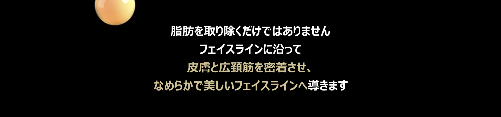 脂肪を取り除くだけではありませんフェイスラインに沿って皮膚と広頚筋を密着させ、なめらかで美しいフェイスラインへ導きます