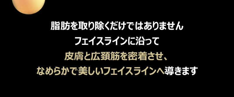 脂肪を取り除くだけではありませんフェイスラインに沿って皮膚と広頚筋を密着させ、なめらかで美しいフェイスラインへ導きます